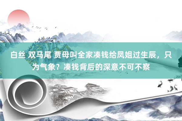 白丝 双马尾 贾母叫全家凑钱给凤姐过生辰，只为气象？凑钱背后的深意不可不察