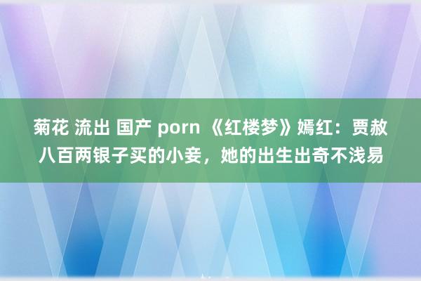 菊花 流出 国产 porn 《红楼梦》嫣红：贾赦八百两银子买的小妾，她的出生出奇不浅易