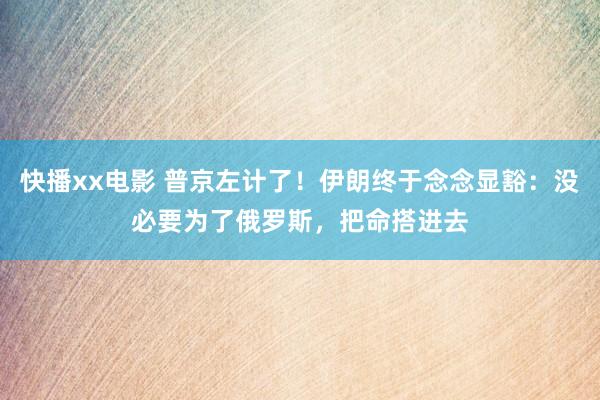 快播xx电影 普京左计了！伊朗终于念念显豁：没必要为了俄罗斯，把命搭进去