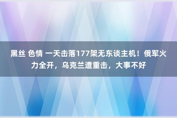 黑丝 色情 一天击落177架无东谈主机！俄军火力全开，乌克兰遭重击，大事不好