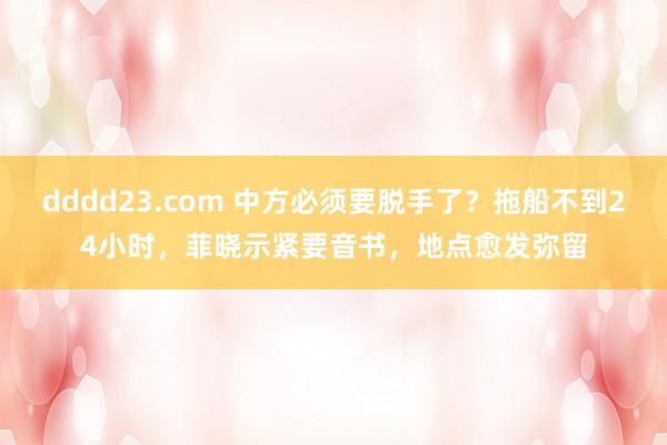 dddd23.com 中方必须要脱手了？拖船不到24小时，菲晓示紧要音书，地点愈发弥留