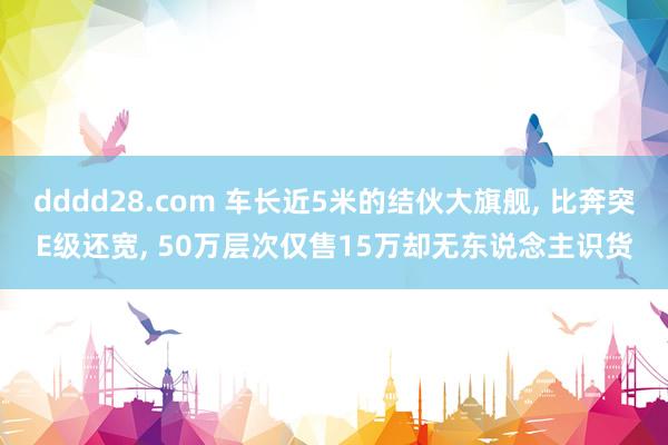 dddd28.com 车长近5米的结伙大旗舰， 比奔突E级还宽， 50万层次仅售15万却无东说念主识货