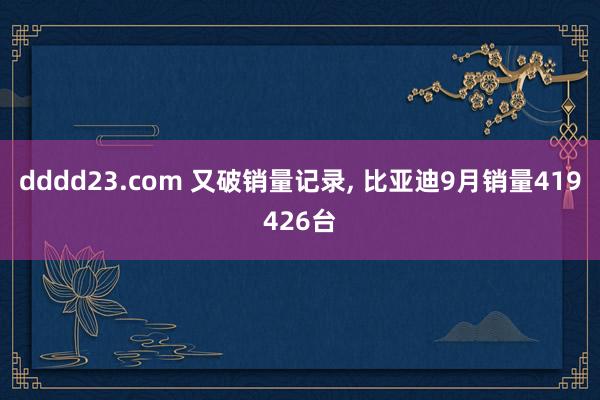 dddd23.com 又破销量记录， 比亚迪9月销量419426台