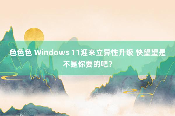 色色色 Windows 11迎来立异性升级 快望望是不是你要的吧？