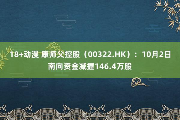 18+动漫 康师父控股（00322.HK）：10月2日南向资金减握146.4万股