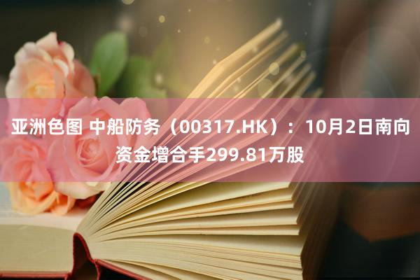 亚洲色图 中船防务（00317.HK）：10月2日南向资金增合手299.81万股