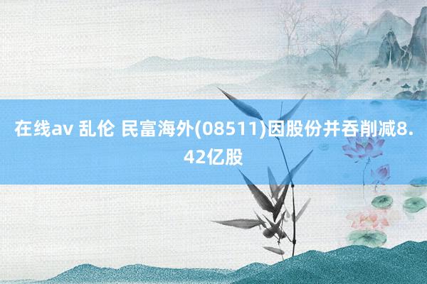 在线av 乱伦 民富海外(08511)因股份并吞削减8.42亿股