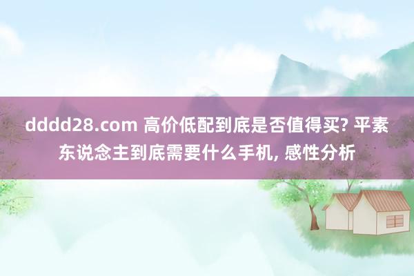 dddd28.com 高价低配到底是否值得买? 平素东说念主到底需要什么手机， 感性分析