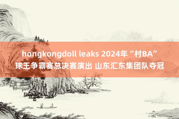 hongkongdoll leaks 2024年“村BA”球王争霸赛总决赛演出 山东汇东集团队夺冠