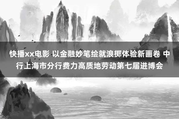 快播xx电影 以金融妙笔绘就浪掷体验新画卷 中行上海市分行费力高质地劳动第七届进博会