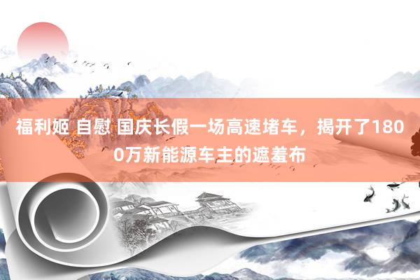 福利姬 自慰 国庆长假一场高速堵车，揭开了1800万新能源车主的遮羞布