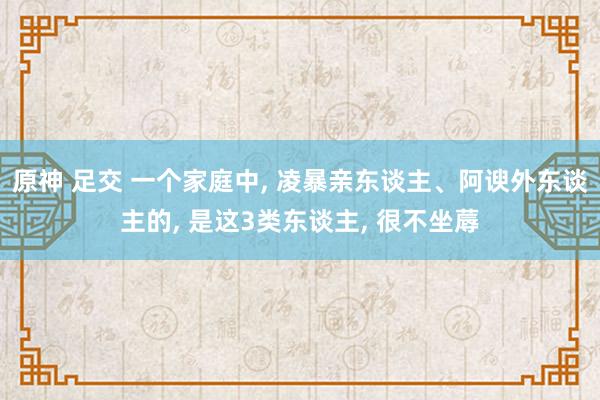 原神 足交 一个家庭中， 凌暴亲东谈主、阿谀外东谈主的， 是这3类东谈主， 很不坐蓐