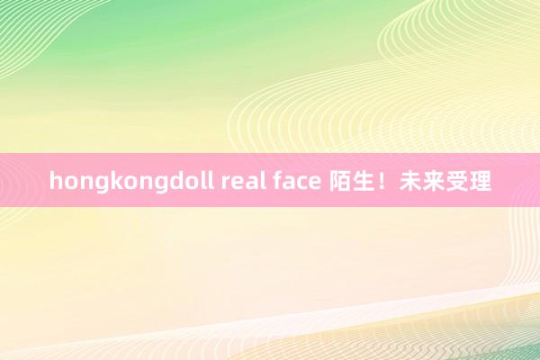 hongkongdoll real face 陌生！未来受理