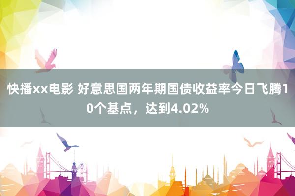 快播xx电影 好意思国两年期国债收益率今日飞腾10个基点，达到4.02%