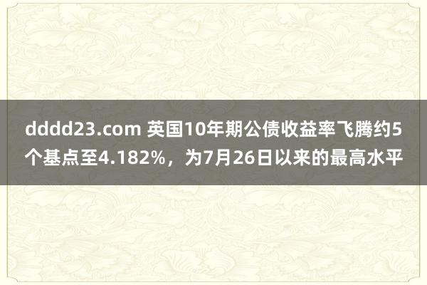 dddd23.com 英国10年期公债收益率飞腾约5个基点至4.182%，为7月26日以来的最高水平