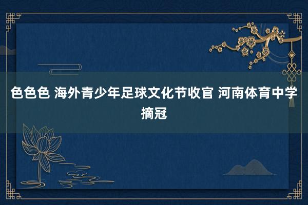 色色色 海外青少年足球文化节收官 河南体育中学摘冠