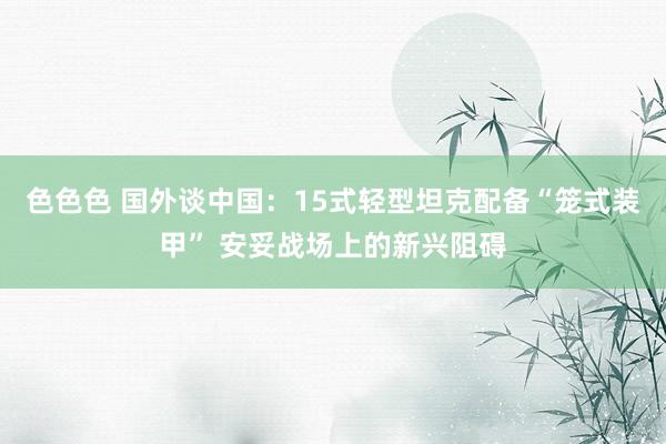 色色色 国外谈中国：15式轻型坦克配备“笼式装甲” 安妥战场上的新兴阻碍