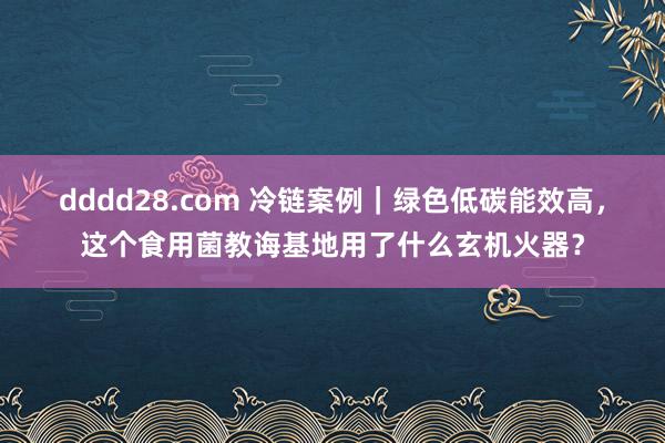 dddd28.com 冷链案例｜绿色低碳能效高，这个食用菌教诲基地用了什么玄机火器？