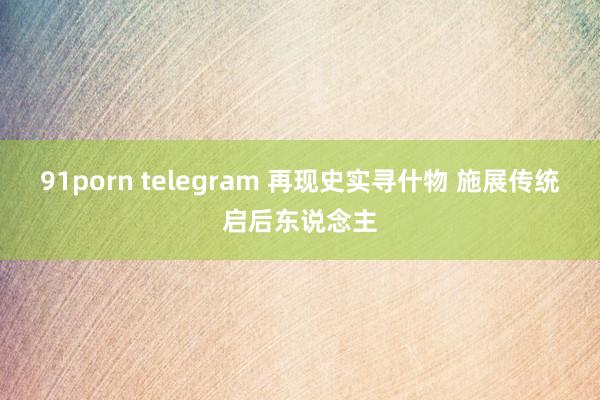 91porn telegram 再现史实寻什物 施展传统启后东说念主