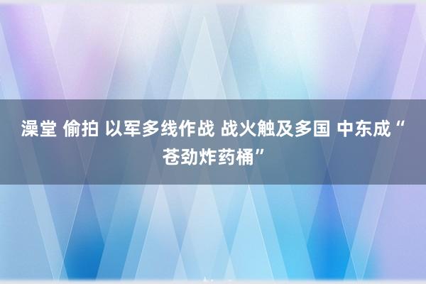 澡堂 偷拍 以军多线作战 战火触及多国 中东成“苍劲炸药桶”