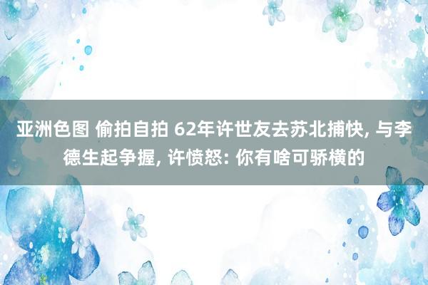 亚洲色图 偷拍自拍 62年许世友去苏北捕快， 与李德生起争握， 许愤怒: 你有啥可骄横的