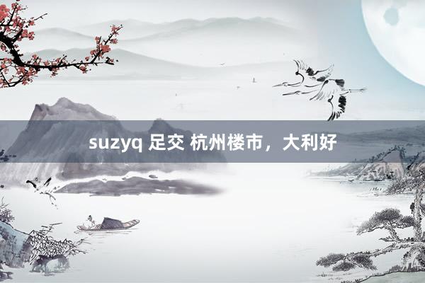 suzyq 足交 杭州楼市，大利好