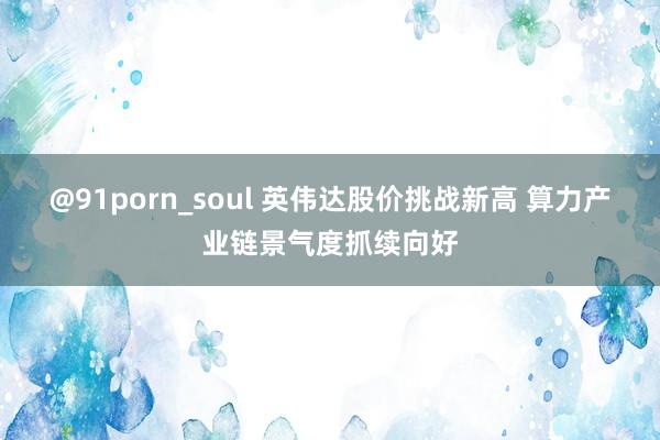 @91porn_soul 英伟达股价挑战新高 算力产业链景气度抓续向好