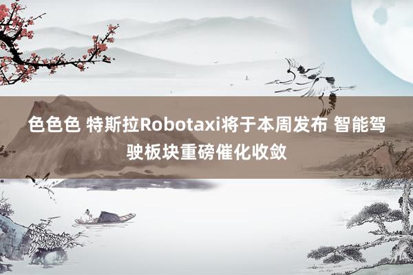 色色色 特斯拉Robotaxi将于本周发布 智能驾驶板块重磅催化收敛