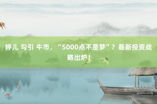 婷儿 勾引 牛市，“5000点不是梦”？最新投资战略出炉！