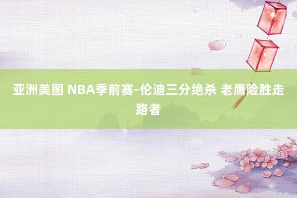 亚洲美图 NBA季前赛-伦迪三分绝杀 老鹰险胜走路者