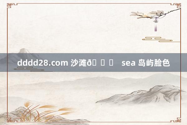 dddd28.com 沙滩🏖  sea 岛屿脸色