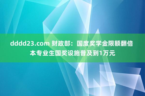 dddd23.com 财政部：国度奖学金限额翻倍 本专业生国奖设施普及到1万元