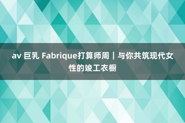 av 巨乳 Fabrique打算师周｜与你共筑现代女性的竣工衣橱