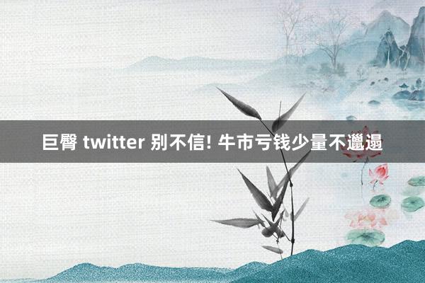 巨臀 twitter 别不信! 牛市亏钱少量不邋遢