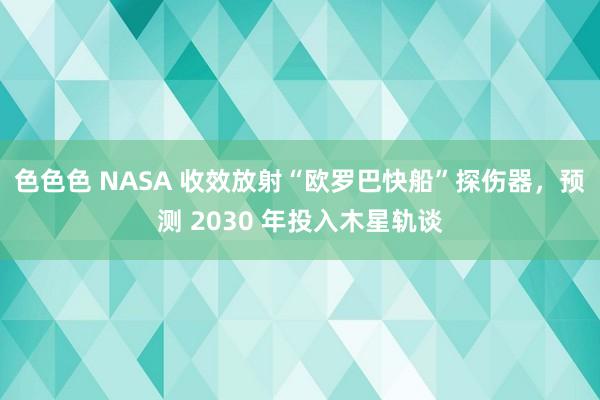 色色色 NASA 收效放射“欧罗巴快船”探伤器，预测 2030 年投入木星轨谈