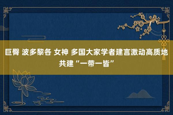 巨臀 波多黎各 女神 多国大家学者建言激动高质地共建“一带一皆”