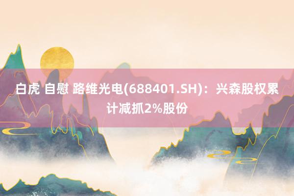 白虎 自慰 路维光电(688401.SH)：兴森股权累计减抓2%股份