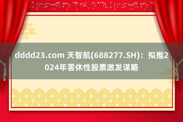 dddd23.com 天智航(688277.SH)：拟推2024年罢休性股票激发谋略