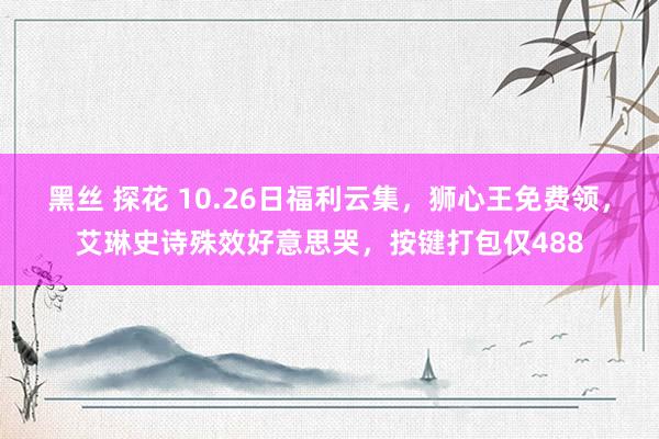 黑丝 探花 10.26日福利云集，狮心王免费领，艾琳史诗殊效好意思哭，按键打包仅488