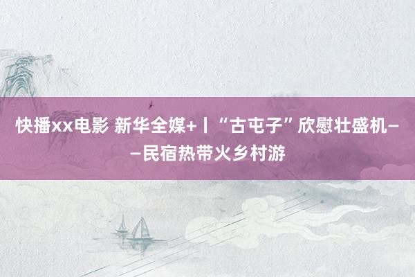 快播xx电影 新华全媒+丨“古屯子”欣慰壮盛机——民宿热带火乡村游