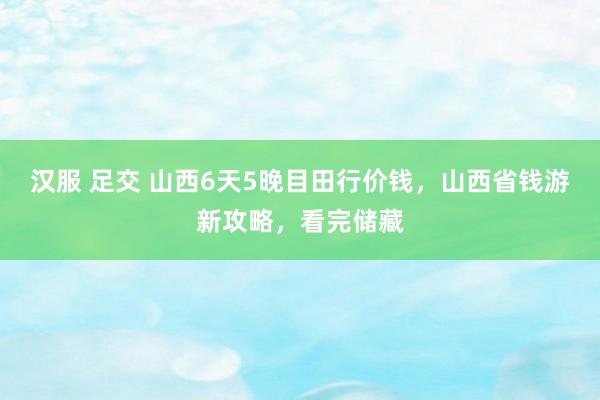 汉服 足交 山西6天5晚目田行价钱，山西省钱游新攻略，看完储藏