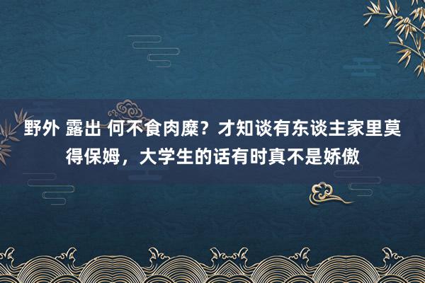 野外 露出 何不食肉糜？才知谈有东谈主家里莫得保姆，大学生的话有时真不是娇傲