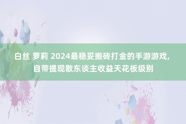 白丝 萝莉 2024最稳妥搬砖打金的手游游戏， 自带提现散东谈主收益天花板级别