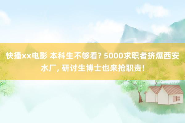 快播xx电影 本科生不够看? 5000求职者挤爆西安水厂， 研讨生博士也来抢职责!