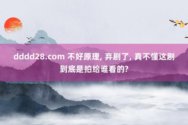 dddd28.com 不好原理， 弃剧了， 真不懂这剧到底是拍给谁看的?