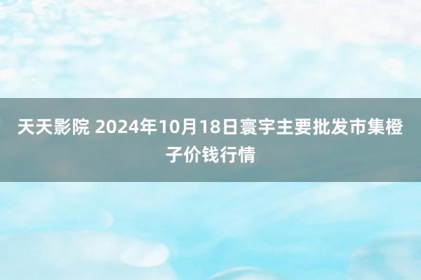 天天影院 2024年10月18日寰宇主要批发市集橙子价钱行情