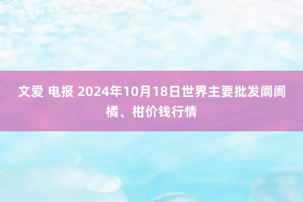 文爱 电报 2024年10月18日世界主要批发阛阓橘、柑价钱行情