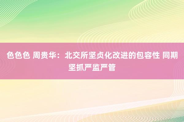 色色色 周贵华：北交所坚贞化改进的包容性 同期坚抓严监严管