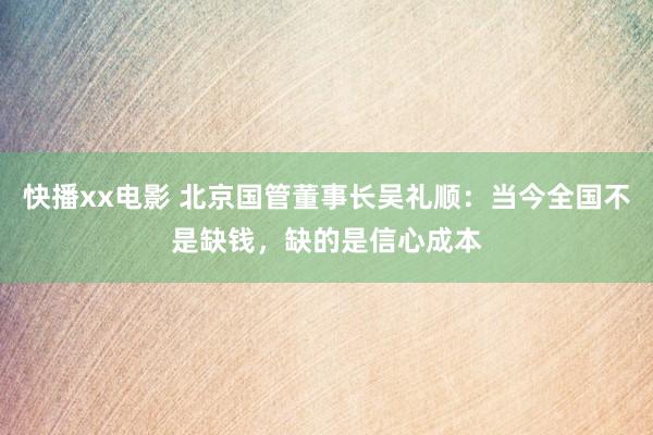 快播xx电影 北京国管董事长吴礼顺：当今全国不是缺钱，缺的是信心成本