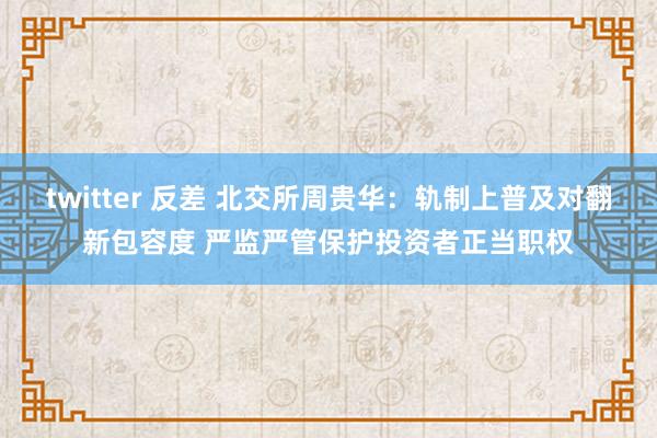 twitter 反差 北交所周贵华：轨制上普及对翻新包容度 严监严管保护投资者正当职权